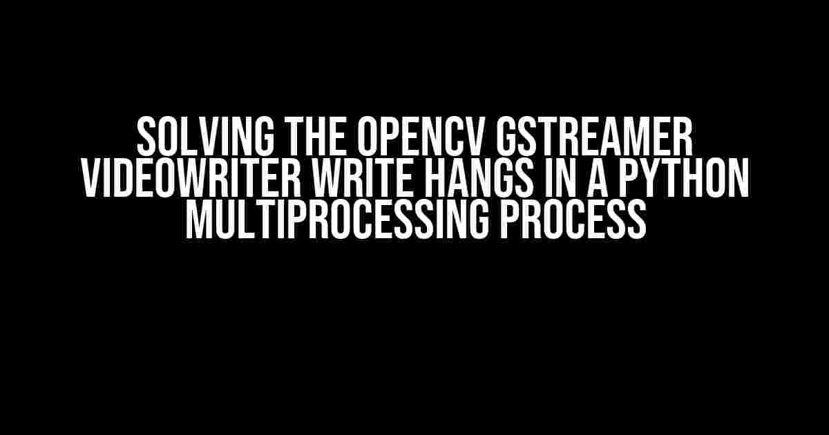 Solving the OpenCV GStreamer VideoWriter Write Hangs in a Python Multiprocessing Process